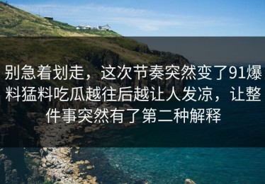 别急着划走，这次节奏突然变了91爆料猛料吃瓜越往后越让人发凉，让整件事突然有了第二种解释