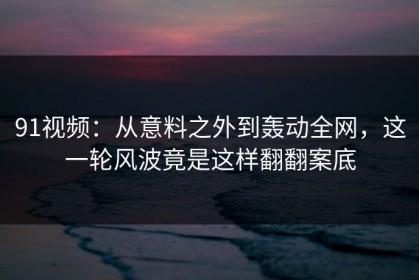 91视频：从意料之外到轰动全网，这一轮风波竟是这样翻翻案底