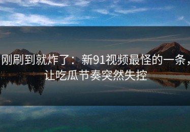 刚刷到就炸了：新91视频最怪的一条，让吃瓜节奏突然失控