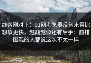 线索刚对上：91网浏览器反转来得比想象更快，越翻越像还有后手：前排围观的人都说这次不太一样