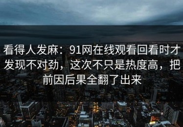看得人发麻：91网在线观看回看时才发现不对劲，这次不只是热度高，把前因后果全翻了出来