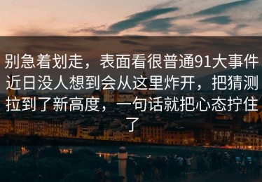 别急着划走，表面看很普通91大事件近日没人想到会从这里炸开，把猜测拉到了新高度，一句话就把心态拧住了
