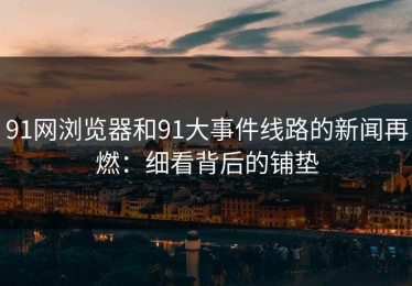 91网浏览器和91大事件线路的新闻再燃：细看背后的铺垫