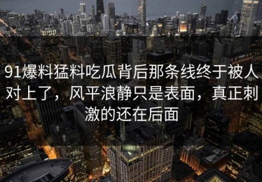 91爆料猛料吃瓜背后那条线终于被人对上了，风平浪静只是表面，真正刺激的还在后面