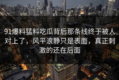 91爆料猛料吃瓜背后那条线终于被人对上了，风平浪静只是表面，真正刺激的还在后面