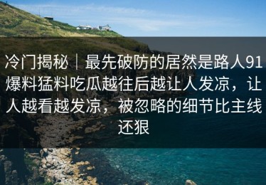 冷门揭秘｜最先破防的居然是路人91爆料猛料吃瓜越往后越让人发凉，让人越看越发凉，被忽略的细节比主线还狠