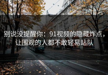 别说没提醒你：91视频的隐藏炸点，让围观的人都不敢轻易站队