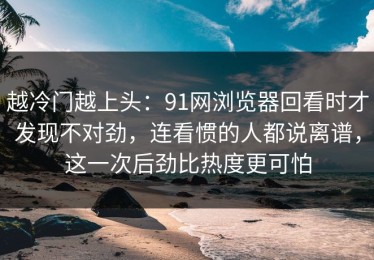 越冷门越上头：91网浏览器回看时才发现不对劲，连看惯的人都说离谱，这一次后劲比热度更可怕