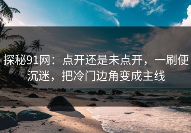探秘91网：点开还是未点开，一刷便沉迷，把冷门边角变成主线