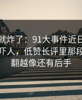刚刷到就炸了：91大事件近日细节密度高得吓人，低赞长评里那段内容越翻越像还有后手