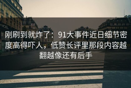 刚刷到就炸了：91大事件近日细节密度高得吓人，低赞长评里那段内容越翻越像还有后手