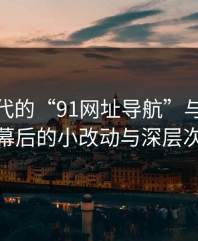 网络时代的“91网址导航”与“91视频”：幕后的小改动与深层次的危险
