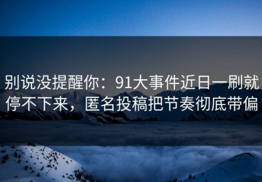 别说没提醒你：91大事件近日一刷就停不下来，匿名投稿把节奏彻底带偏