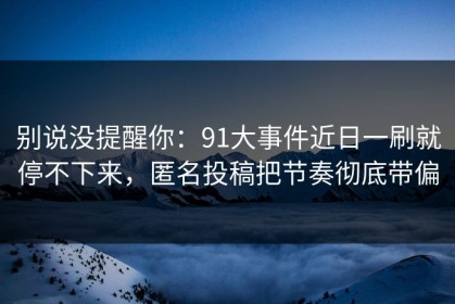 别说没提醒你：91大事件近日一刷就停不下来，匿名投稿把节奏彻底带偏