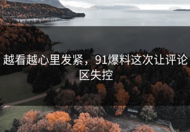 越看越心里发紧，91爆料这次让评论区失控