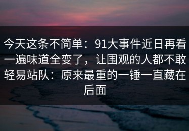 今天这条不简单：91大事件近日再看一遍味道全变了，让围观的人都不敢轻易站队：原来最重的一锤一直藏在后面
