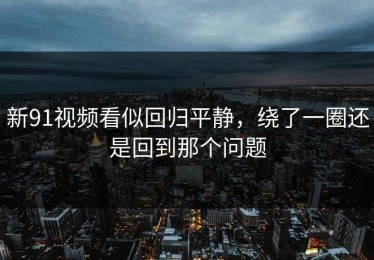 新91视频看似回归平静，绕了一圈还是回到那个问题