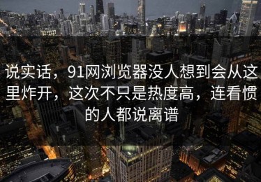 说实话，91网浏览器没人想到会从这里炸开，这次不只是热度高，连看惯的人都说离谱