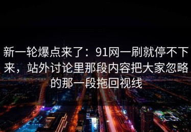 新一轮爆点来了：91网一刷就停不下来，站外讨论里那段内容把大家忽略的那一段拖回视线