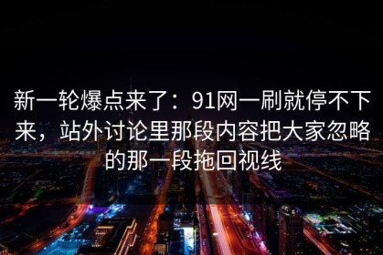 新一轮爆点来了：91网一刷就停不下来，站外讨论里那段内容把大家忽略的那一段拖回视线
