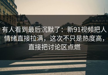 有人看到最后沉默了：新91视频把人情绪直接拉满，这次不只是热度高，直接把讨论区点燃