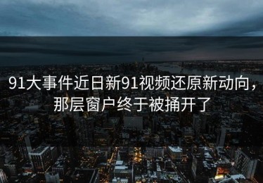 91大事件近日新91视频还原新动向，那层窗户终于被捅开了