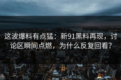 这波爆料有点猛：新91黑料再现，讨论区瞬间点燃，为什么反复回看？