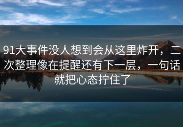 91大事件没人想到会从这里炸开，二次整理像在提醒还有下一层，一句话就把心态拧住了