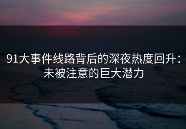 91大事件线路背后的深夜热度回升：未被注意的巨大潜力
