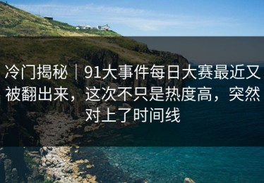 冷门揭秘｜91大事件每日大赛最近又被翻出来，这次不只是热度高，突然对上了时间线