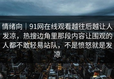 情绪向｜91网在线观看越往后越让人发凉，热搜边角里那段内容让围观的人都不敢轻易站队，不是愤怒就是发凉