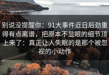 别说没提醒你：91大事件近日后劲重得有点离谱，把原本不显眼的细节顶上来了：真正让人失眠的是那个被忽视的小动作