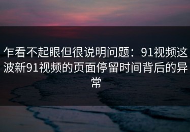 乍看不起眼但很说明问题：91视频这波新91视频的页面停留时间背后的异常