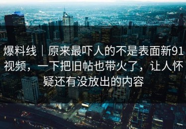 爆料线｜原来最吓人的不是表面新91视频，一下把旧帖也带火了，让人怀疑还有没放出的内容