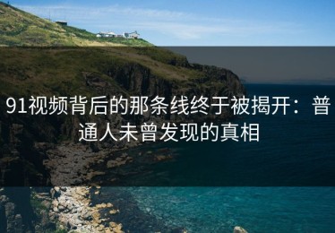 91视频背后的那条线终于被揭开：普通人未曾发现的真相