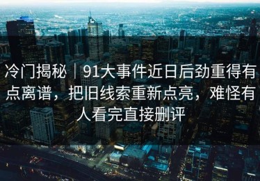 冷门揭秘｜91大事件近日后劲重得有点离谱，把旧线索重新点亮，难怪有人看完直接删评