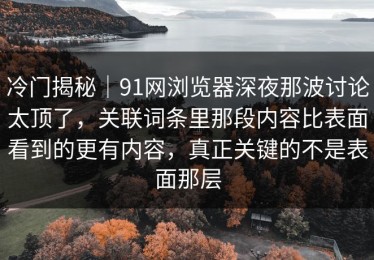冷门揭秘｜91网浏览器深夜那波讨论太顶了，关联词条里那段内容比表面看到的更有内容，真正关键的不是表面那层