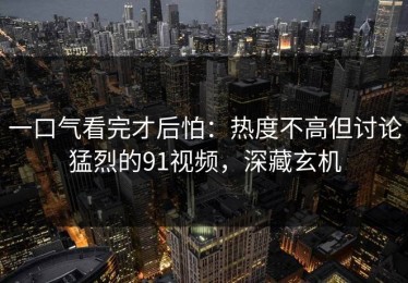 一口气看完才后怕：热度不高但讨论猛烈的91视频，深藏玄机