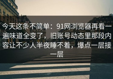 今天这条不简单：91网浏览器再看一遍味道全变了，旧账号动态里那段内容让不少人半夜睡不着，爆点一层接一层