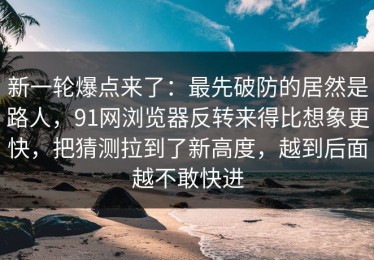 新一轮爆点来了：最先破防的居然是路人，91网浏览器反转来得比想象更快，把猜测拉到了新高度，越到后面越不敢快进