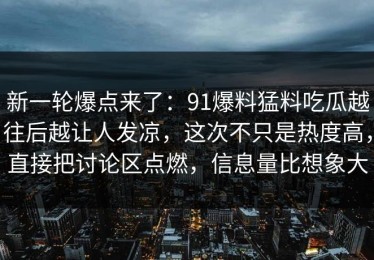 新一轮爆点来了：91爆料猛料吃瓜越往后越让人发凉，这次不只是热度高，直接把讨论区点燃，信息量比想象大