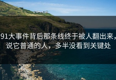 91大事件背后那条线终于被人翻出来，说它普通的人，多半没看到关键处