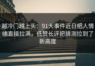 越冷门越上头：91大事件近日把人情绪直接拉满，低赞长评把猜测拉到了新高度