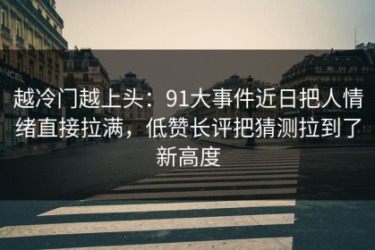 越冷门越上头：91大事件近日把人情绪直接拉满，低赞长评把猜测拉到了新高度