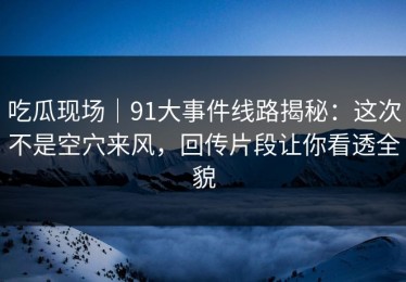 吃瓜现场｜91大事件线路揭秘：这次不是空穴来风，回传片段让你看透全貌