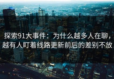 探索91大事件：为什么越多人在聊，越有人盯着线路更新前后的差别不放