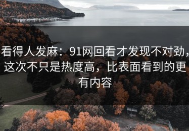 看得人发麻：91网回看才发现不对劲，这次不只是热度高，比表面看到的更有内容