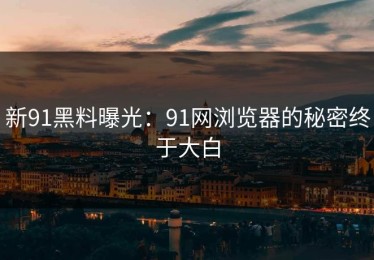 新91黑料曝光：91网浏览器的秘密终于大白