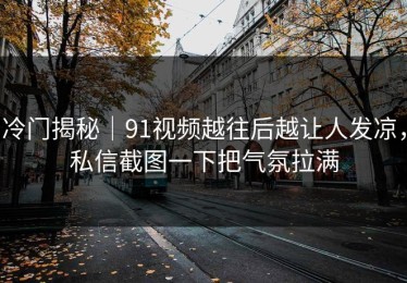 冷门揭秘｜91视频越往后越让人发凉，私信截图一下把气氛拉满