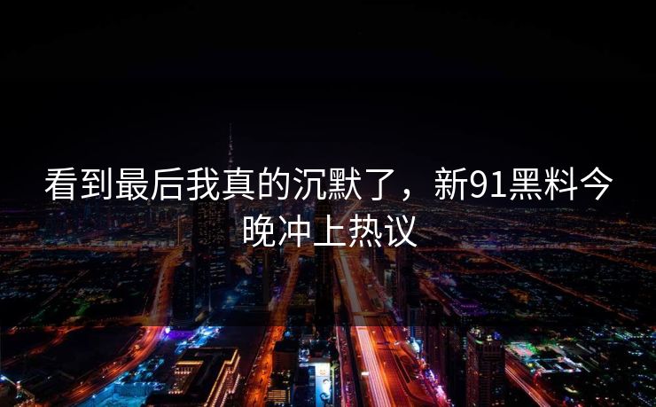 看到最后我真的沉默了,新91黑料今晚冲上热议 看到最后我真的沉默了,新91黑料今晚冲上热议